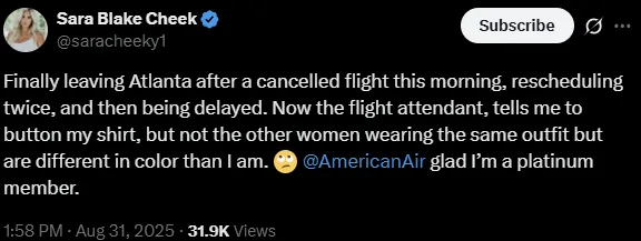 X screencap stating "Finally leaving Atlanta after a cancelled flight this morning, rescheduling twice, and then being delayed. Now the flight attendant, tells me to button my shirt, but not the other women wearing the same outfit but are different in color than I am. ?
@AmericanAir
glad I’m a platinum member."